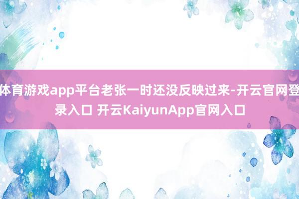 体育游戏app平台老张一时还没反映过来-开云官网登录入口 开云KaiyunApp官网入口