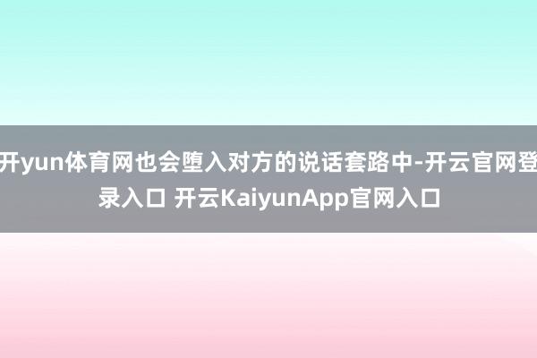 开yun体育网也会堕入对方的说话套路中-开云官网登录入口 开云KaiyunApp官网入口