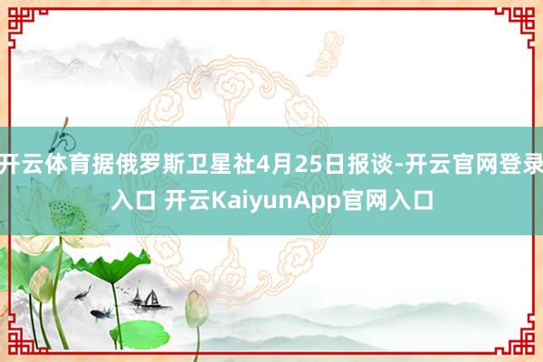 开云体育据俄罗斯卫星社4月25日报谈-开云官网登录入口 开云KaiyunApp官网入口