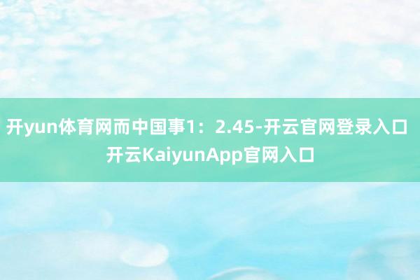 开yun体育网而中国事1：2.45-开云官网登录入口 开云KaiyunApp官网入口