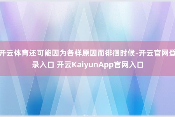 开云体育还可能因为各样原因而徘徊时候-开云官网登录入口 开云KaiyunApp官网入口