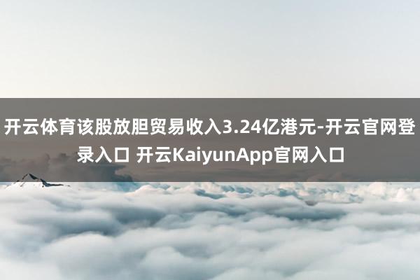 开云体育该股放胆贸易收入3.24亿港元-开云官网登录入口 开云KaiyunApp官网入口