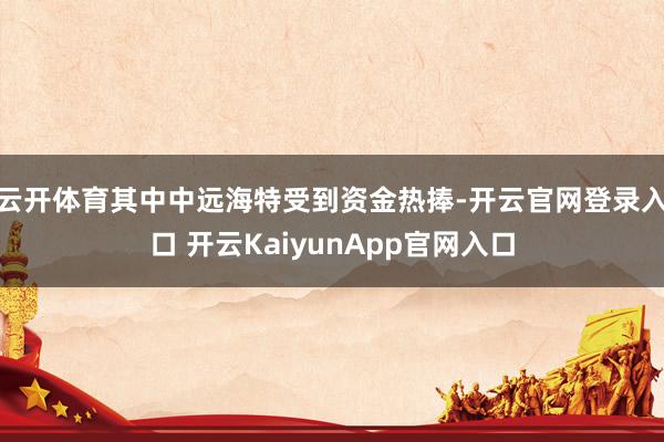 云开体育其中中远海特受到资金热捧-开云官网登录入口 开云KaiyunApp官网入口