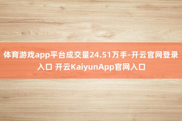 体育游戏app平台成交量24.51万手-开云官网登录入口 开云KaiyunApp官网入口