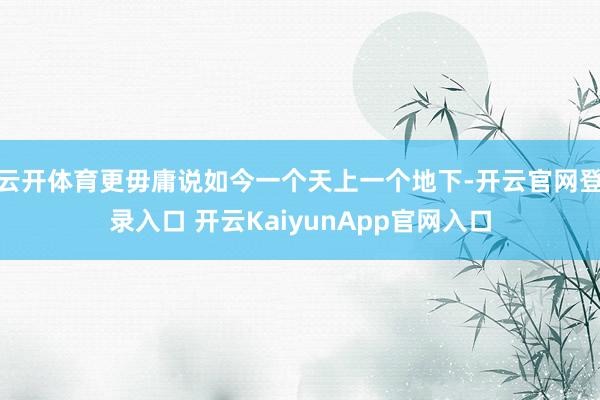 云开体育更毋庸说如今一个天上一个地下-开云官网登录入口 开云KaiyunApp官网入口