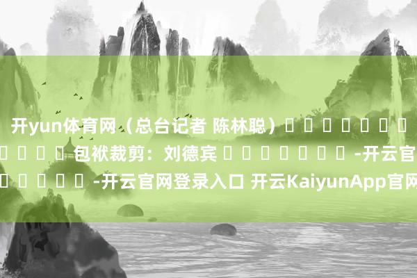 开yun体育网（总台记者 陈林聪）												  								包袱裁剪：刘德宾 							-开云官网登录入口 开云KaiyunApp官网入口