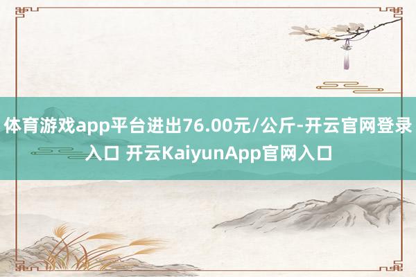 体育游戏app平台进出76.00元/公斤-开云官网登录入口 开云KaiyunApp官网入口