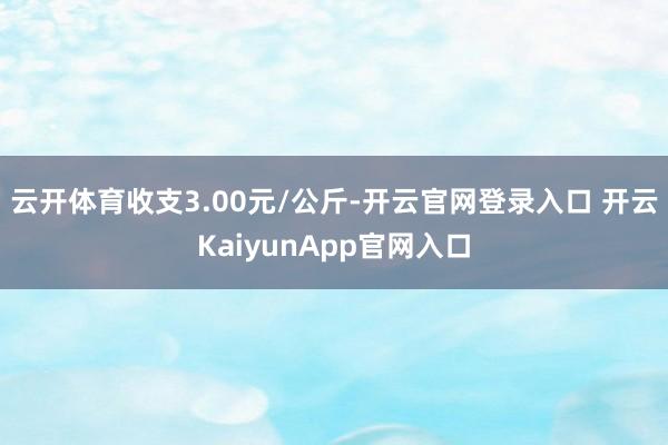 云开体育收支3.00元/公斤-开云官网登录入口 开云KaiyunApp官网入口