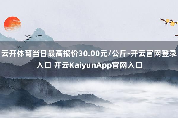 云开体育当日最高报价30.00元/公斤-开云官网登录入口 开云KaiyunApp官网入口