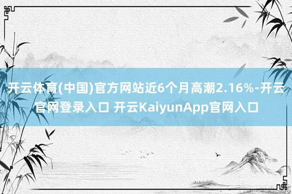 开云体育(中国)官方网站近6个月高潮2.16%-开云官网登录入口 开云KaiyunApp官网入口