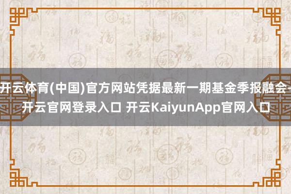 开云体育(中国)官方网站凭据最新一期基金季报融会-开云官网登录入口 开云KaiyunApp官网入口