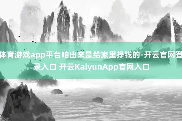 体育游戏app平台咱出来是给家里挣钱的-开云官网登录入口 开云KaiyunApp官网入口