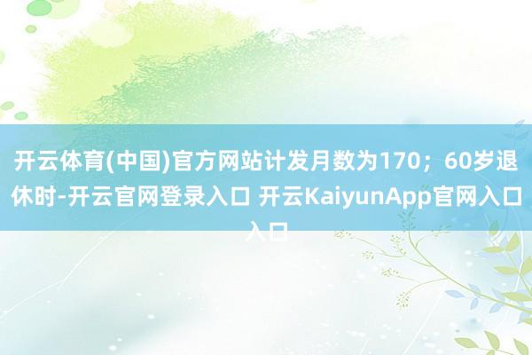 开云体育(中国)官方网站计发月数为170；60岁退休时-开云官网登录入口 开云KaiyunApp官网入口