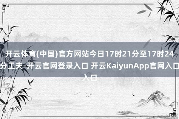 开云体育(中国)官方网站今日17时21分至17时24分工夫-开云官网登录入口 开云KaiyunApp官网入口