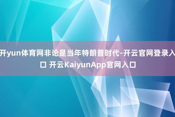 开yun体育网非论是当年特朗普时代-开云官网登录入口 开云KaiyunApp官网入口