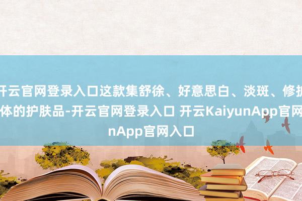 开云官网登录入口这款集舒徐、好意思白、淡斑、修护于一体的护肤品-开云官网登录入口 开云KaiyunApp官网入口