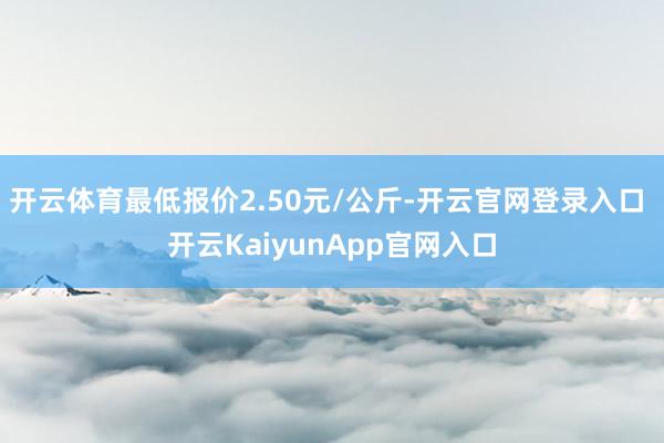 开云体育最低报价2.50元/公斤-开云官网登录入口 开云KaiyunApp官网入口