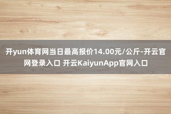 开yun体育网当日最高报价14.00元/公斤-开云官网登录入口 开云KaiyunApp官网入口