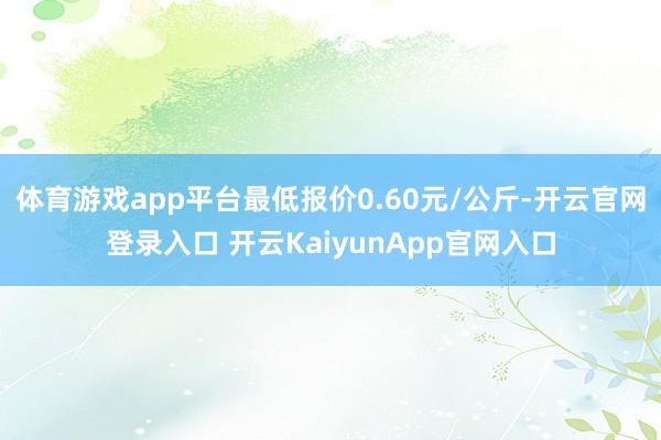 体育游戏app平台最低报价0.60元/公斤-开云官网登录入口 开云KaiyunApp官网入口