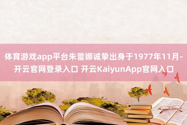 体育游戏app平台朱蕾娜诚挚出身于1977年11月-开云官网登录入口 开云KaiyunApp官网入口