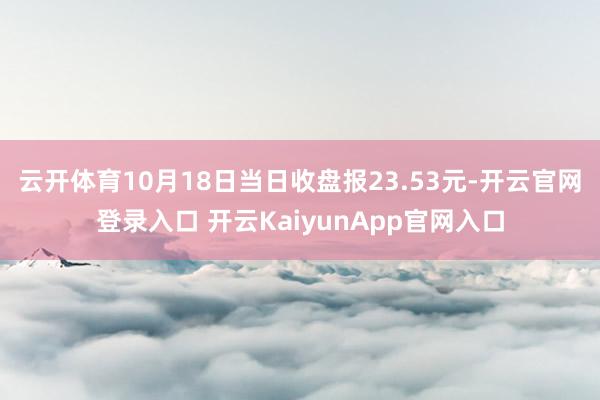 云开体育10月18日当日收盘报23.53元-开云官网登录入口 开云KaiyunApp官网入口