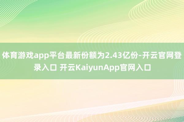 体育游戏app平台最新份额为2.43亿份-开云官网登录入口 开云KaiyunApp官网入口