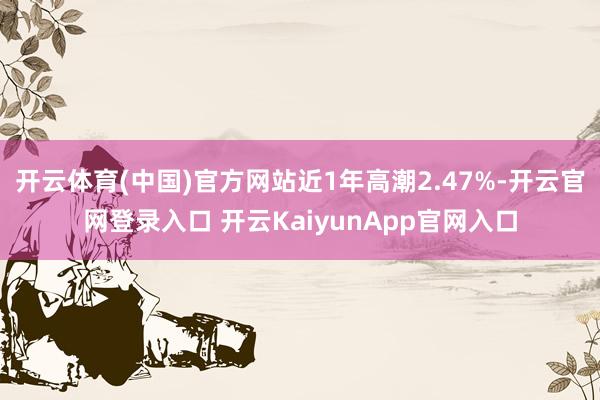 开云体育(中国)官方网站近1年高潮2.47%-开云官网登录入口 开云KaiyunApp官网入口