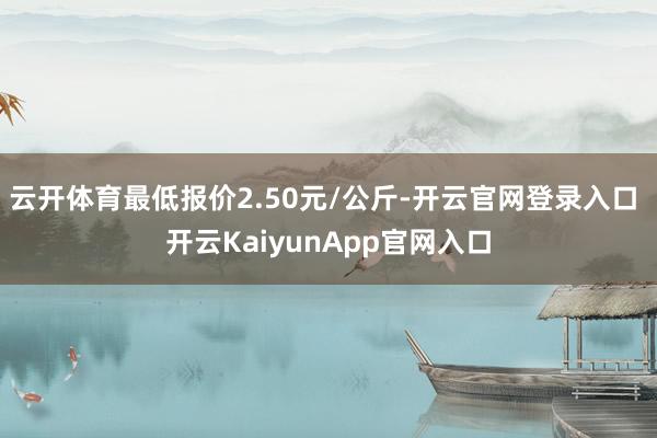 云开体育最低报价2.50元/公斤-开云官网登录入口 开云KaiyunApp官网入口