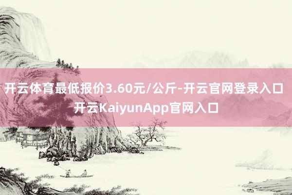 开云体育最低报价3.60元/公斤-开云官网登录入口 开云KaiyunApp官网入口