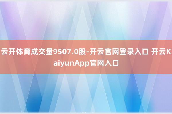 云开体育成交量9507.0股-开云官网登录入口 开云KaiyunApp官网入口