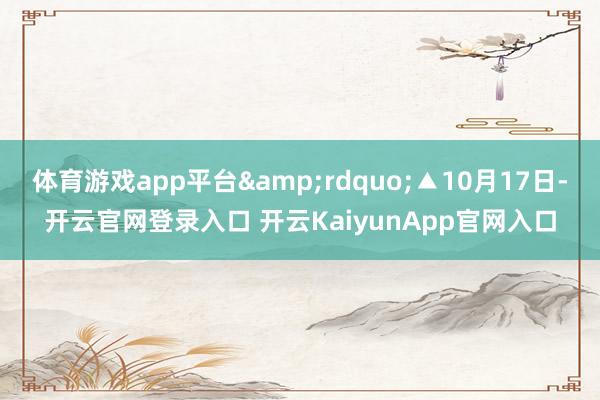 体育游戏app平台&rdquo;▲10月17日-开云官网登录入口 开云KaiyunApp官网入口