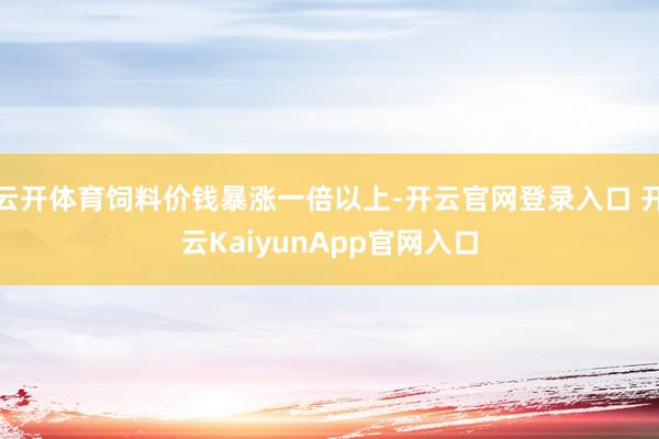 云开体育饲料价钱暴涨一倍以上-开云官网登录入口 开云KaiyunApp官网入口