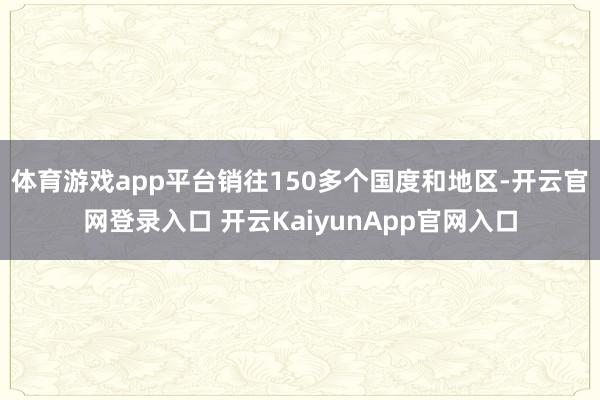 体育游戏app平台销往150多个国度和地区-开云官网登录入口 开云KaiyunApp官网入口