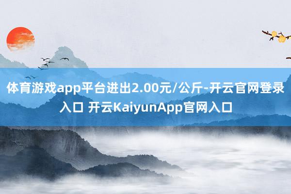 体育游戏app平台进出2.00元/公斤-开云官网登录入口 开云KaiyunApp官网入口