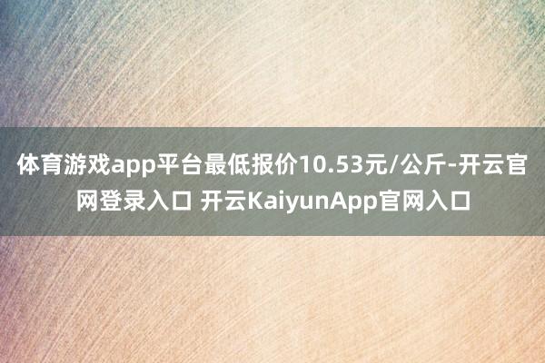 体育游戏app平台最低报价10.53元/公斤-开云官网登录入口 开云KaiyunApp官网入口