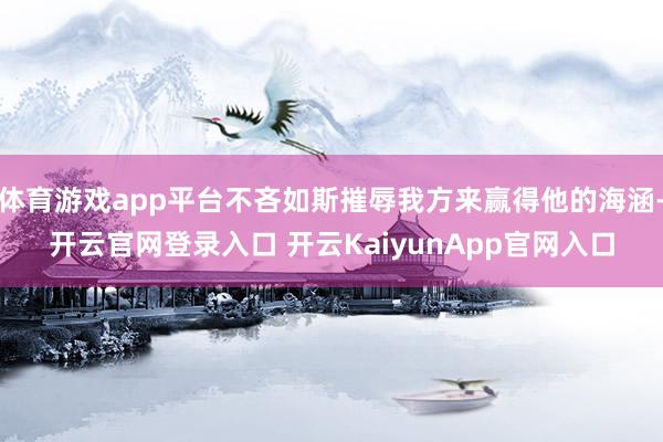 体育游戏app平台不吝如斯摧辱我方来赢得他的海涵-开云官网登录入口 开云KaiyunApp官网入口