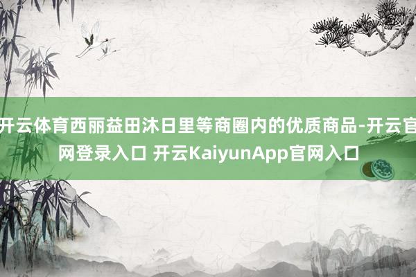 开云体育西丽益田沐日里等商圈内的优质商品-开云官网登录入口 开云KaiyunApp官网入口