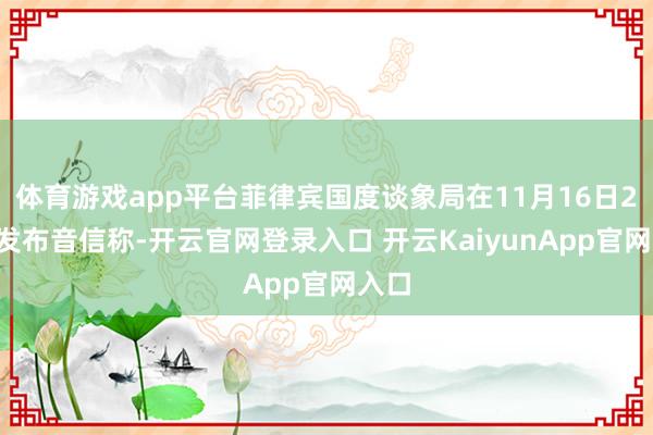 体育游戏app平台菲律宾国度谈象局在11月16日20时发布音信称-开云官网登录入口 开云KaiyunApp官网入口