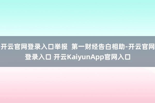 开云官网登录入口举报  第一财经告白相助-开云官网登录入口 开云KaiyunApp官网入口