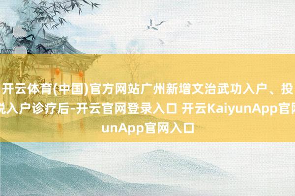 开云体育(中国)官方网站广州新增文治武功入户、投资征税入户诊疗后-开云官网登录入口 开云KaiyunApp官网入口