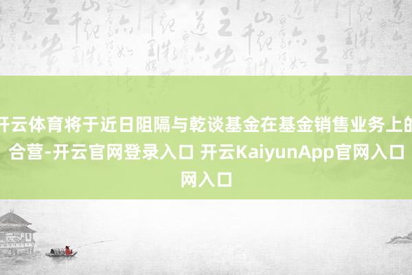 开云体育将于近日阻隔与乾谈基金在基金销售业务上的合营-开云官网登录入口 开云KaiyunApp官网入口