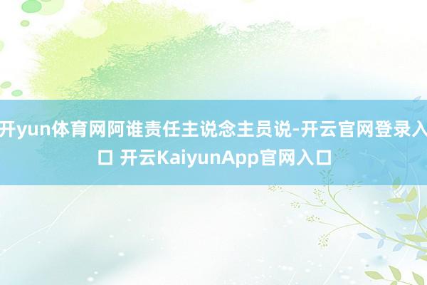 开yun体育网阿谁责任主说念主员说-开云官网登录入口 开云KaiyunApp官网入口