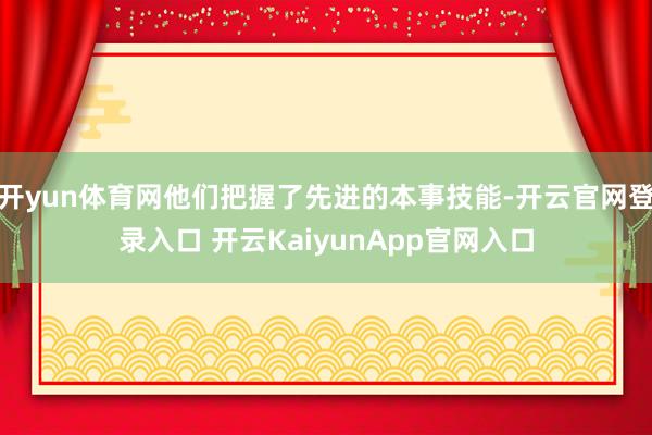 开yun体育网他们把握了先进的本事技能-开云官网登录入口 开云KaiyunApp官网入口