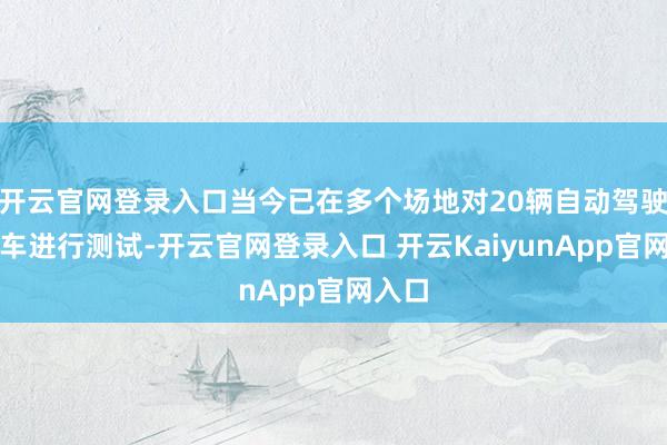 开云官网登录入口当今已在多个场地对20辆自动驾驶系汽车进行测试-开云官网登录入口 开云KaiyunApp官网入口