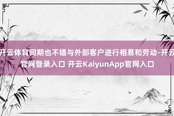 开云体育同期也不错与外部客户进行相易和劳动-开云官网登录入口 开云KaiyunApp官网入口