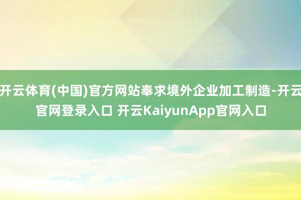 开云体育(中国)官方网站奉求境外企业加工制造-开云官网登录入口 开云KaiyunApp官网入口