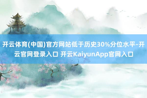 开云体育(中国)官方网站低于历史30%分位水平-开云官网登录入口 开云KaiyunApp官网入口