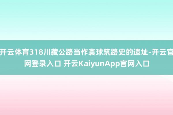 开云体育318川藏公路当作寰球筑路史的遗址-开云官网登录入口 开云KaiyunA