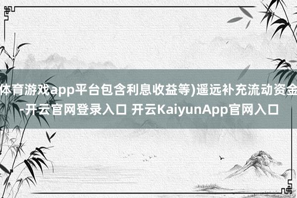 体育游戏app平台包含利息收益等)遥远补充流动资金-开云官网登录入口 开云Kai