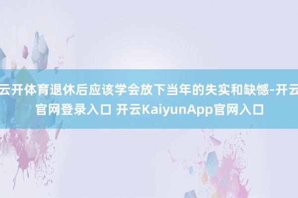 云开体育退休后应该学会放下当年的失实和缺憾-开云官网登录入口 开云KaiyunA